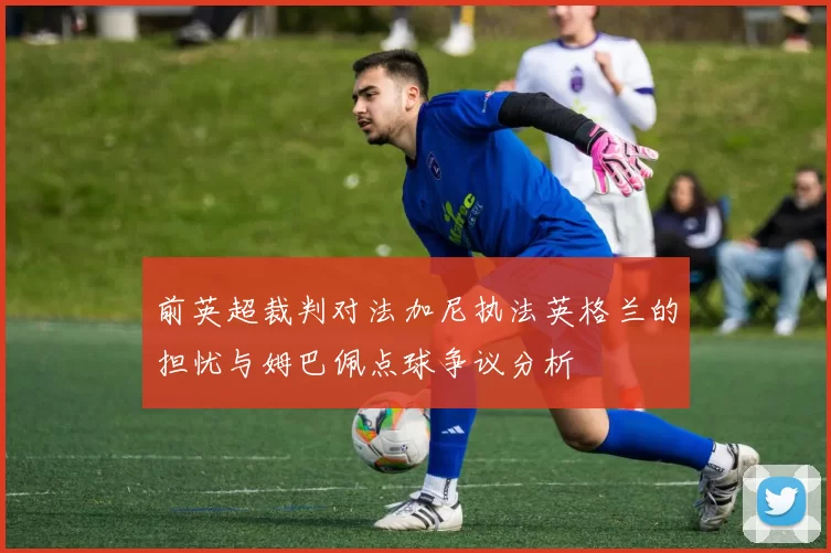 前英超裁判对法加尼执法英格兰的担忧与姆巴佩点球争议分析