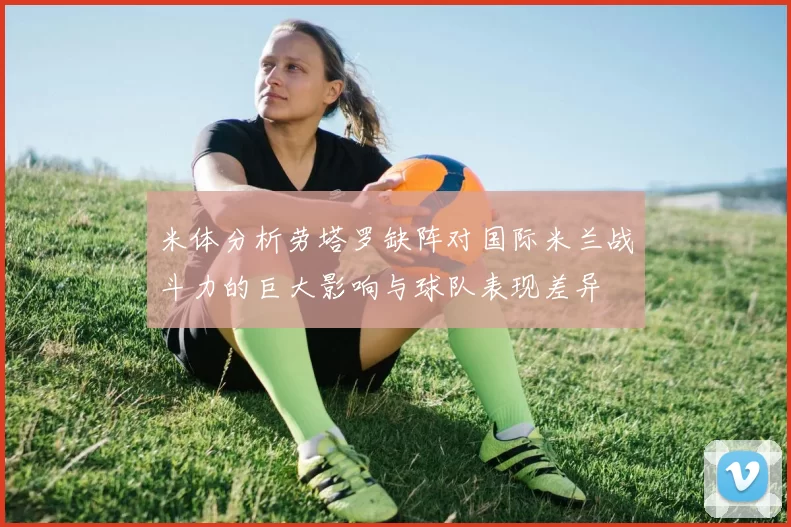 米体分析劳塔罗缺阵对国际米兰战斗力的巨大影响与球队表现差异