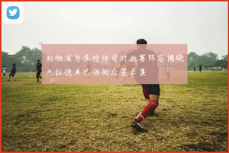 利物浦与多特传奇对抗赛阵容揭晓杰拉德库巴领衔众星云集