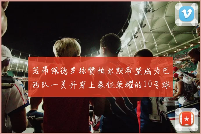 若昂佩德罗称赞帕尔默希望成为巴西队一员并穿上象征荣耀的10号球衣