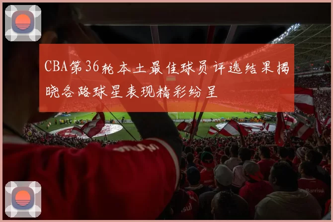 CBA第36轮本土最佳球员评选结果揭晓各路球星表现精彩纷呈