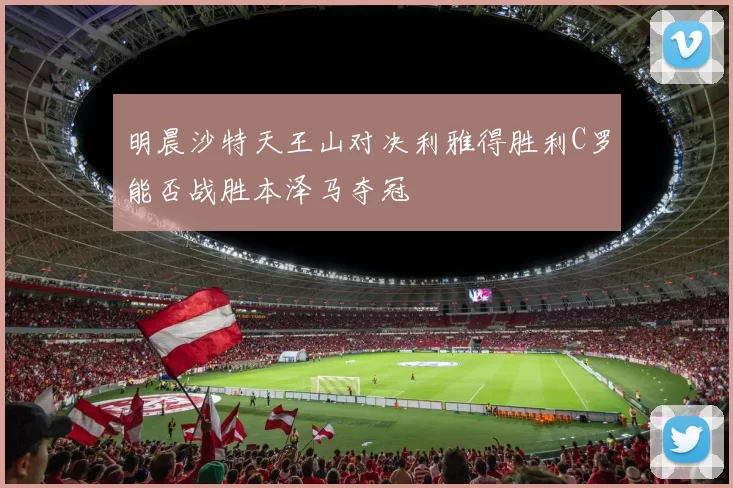 明晨沙特天王山对决利雅得胜利C罗能否战胜本泽马夺冠