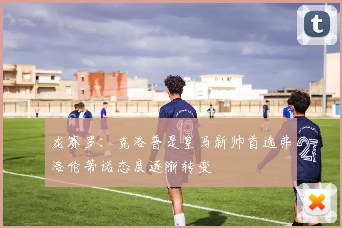 龙赛罗：克洛普是皇马新帅首选弗洛伦蒂诺态度逐渐转变