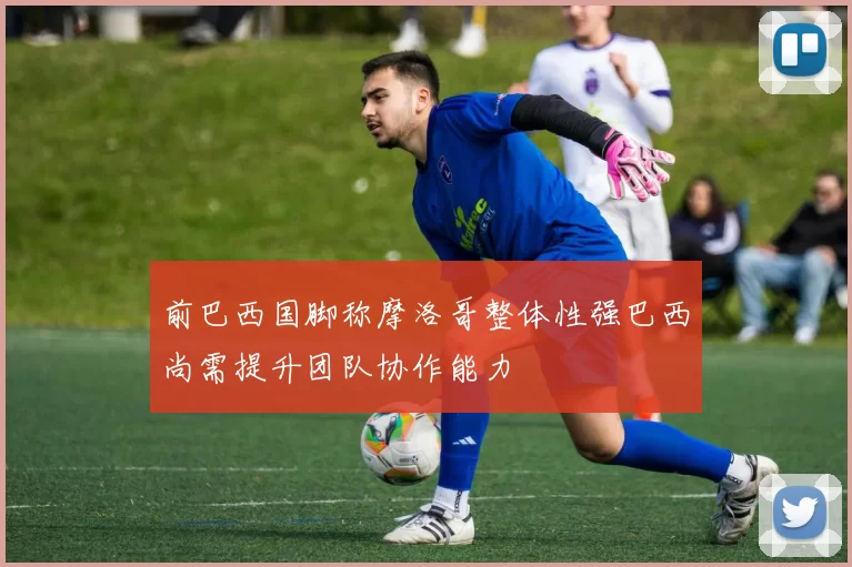 前巴西国脚称摩洛哥整体性强巴西尚需提升团队协作能力