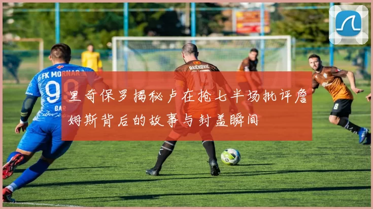 里奇保罗揭秘卢在抢七半场批评詹姆斯背后的故事与封盖瞬间