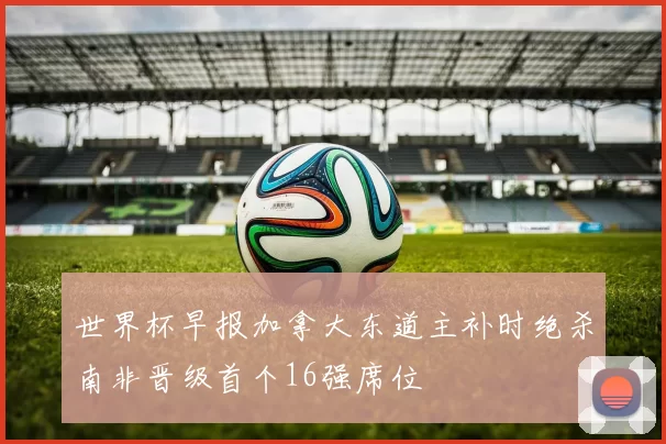 世界杯早报加拿大东道主补时绝杀南非晋级首个16强席位