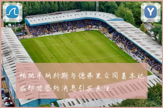 帕纳辛纳科斯与德弗里合同基本达成即将签约消息引发关注