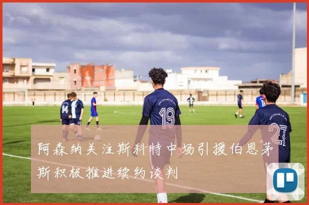 阿森纳关注斯科特中场引援伯恩茅斯积极推进续约谈判