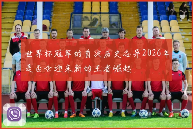 世界杯冠军的首次历史各异2026年是否会迎来新的王者崛起