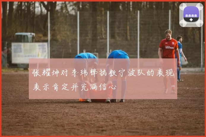 张耀坤对李玮锋执教宁波队的表现表示肯定并充满信心
