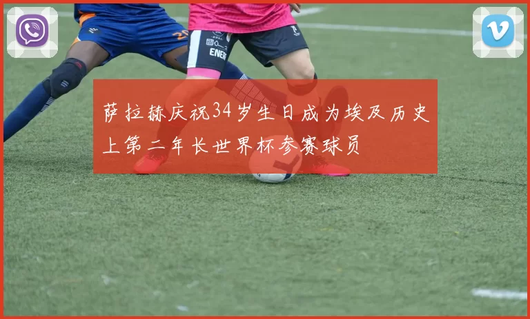 萨拉赫庆祝34岁生日成为埃及历史上第二年长世界杯参赛球员