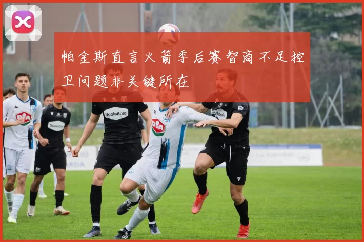 帕金斯直言火箭季后赛智商不足控卫问题非关键所在