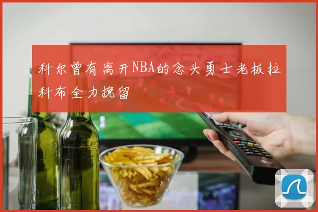 科尔曾有离开NBA的念头勇士老板拉科布全力挽留