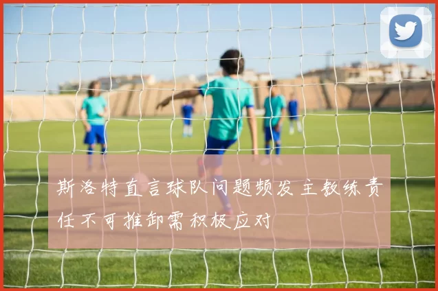 斯洛特直言球队问题频发主教练责任不可推卸需积极应对