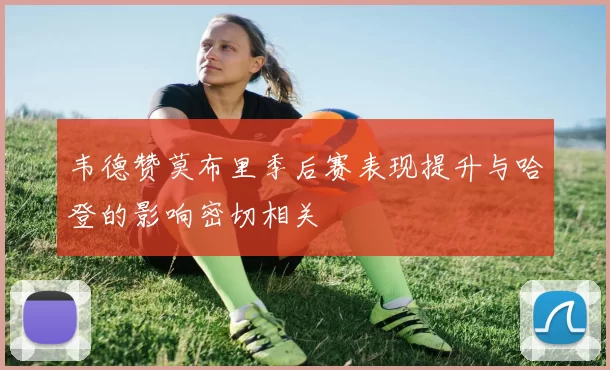 韦德赞莫布里季后赛表现提升与哈登的影响密切相关