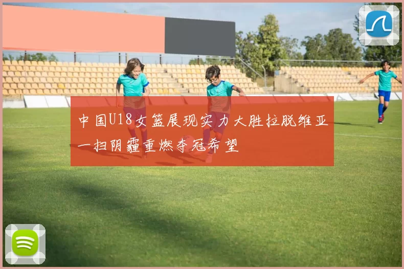 中国U18女篮展现实力大胜拉脱维亚一扫阴霾重燃夺冠希望