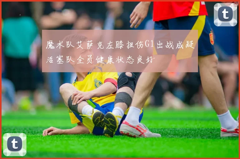 魔术队艾萨克左膝扭伤G1出战成疑活塞队全员健康状态良好