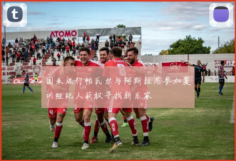 国米放行帕瓦尔与阿斯拉尼参加夏训经纪人获权寻找新东家