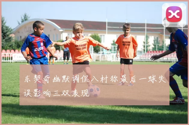 东契奇幽默调侃八村称最后一球失误影响三双表现